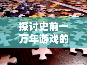 探讨史前一万年游戏的设计理念与创新元素：打造极致原始世界的沉浸式体验