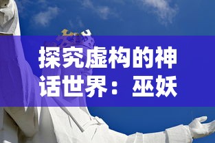 探究虚构的神话世界：巫妖大战是瞎编的吗？怎样理解虚构与现实的关系？