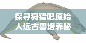 探寻狩猎吧原始人远古兽培养秘笈：哪只远古生物能助你积累实力与资源？