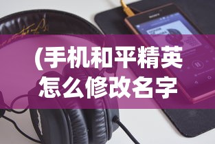 (手机和平精英怎么修改名字)详解步骤：游戏玩家如何在手机端和平精英中成功修改角色名字