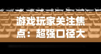 游戏玩家关注焦点：超强口径大改版，全新系统、玩法是否让玩家体验翻新？