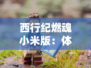 西行纪燃魂小米版：体验前所未有的冒险之旅，探索神秘的古代文明遗迹