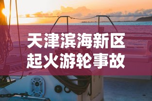 天津滨海新区起火游轮事故透析：安全管理缺失引发火灾，应提高船舶消防意识