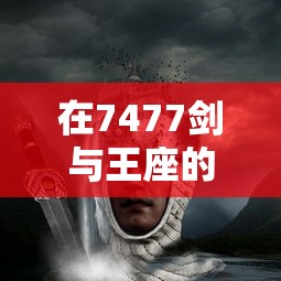 在7477剑与王座的宏大世界里，寻找最强王者之路：以剑为誓，挑战王座为荣