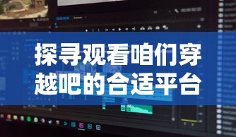 探寻观看咱们穿越吧的合适平台：你知道在哪个视频网站可以清晰流畅地看吗？