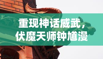 重现神话威武，伏魔天师钟馗漫画探索传统文化精髓与现代审美结合的诠释方式