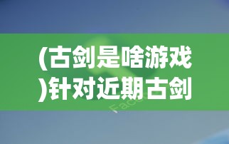 (古剑是啥游戏)针对近期古剑世界游戏下架传闻，官方回应真相引发玩家关注