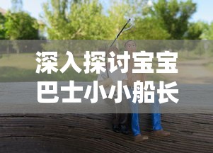 深入探讨宝宝巴士小小船长儿歌对孩子早期能力培养和性格塑造的影响研究