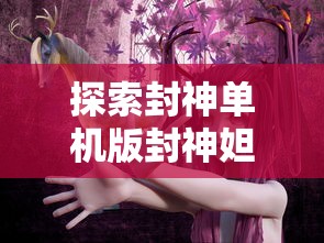 探索封神单机版封神妲己传：揭秘妲己角色背后的神秘力量与封神世界的交融